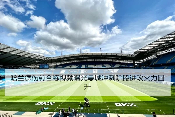 哈兰德伤愈合练视频曝光曼城冲刺阶段进攻火力回升