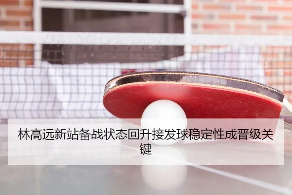 林高远新站备战状态回升接发球稳定性成晋级关键